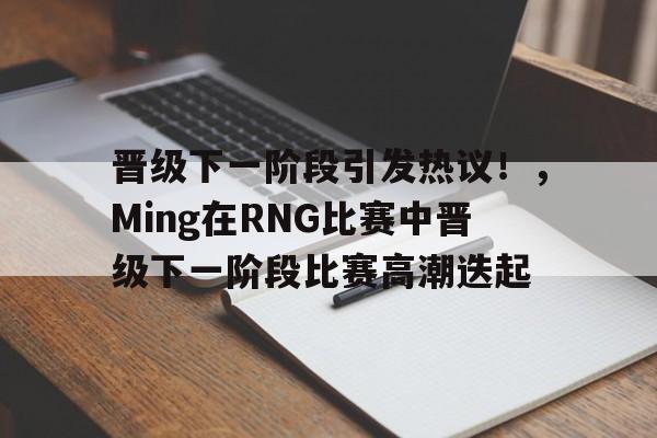 关于晋级下一阶段引发热议！，Ming在RNG比赛中晋级下一阶段比赛高潮迭起的信息-爱游戏官方应用