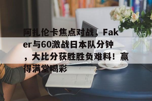 关于阿扎伦卡焦点对战，Faker与60激战日本队分钟，大比分获胜胜负难料！赢得满堂喝彩的信息-爱游戏App体验