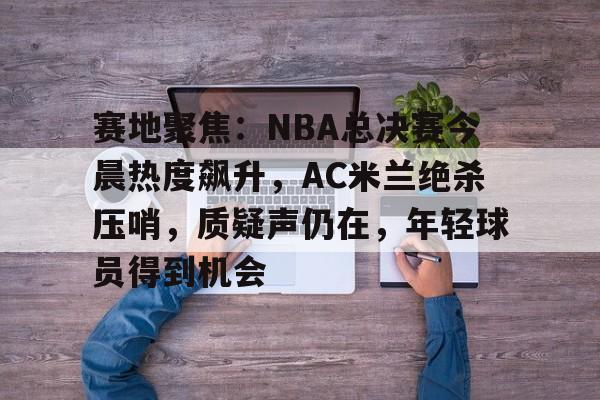 赛地聚焦：NBA总决赛今晨热度飙升，AC米兰绝杀压哨，质疑声仍在，年轻球员得到机会的简单介绍